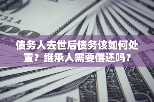 北京债务人去世后债务该如何处置？继承人需要偿还吗？