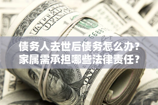 北京债务人去世后债务怎么办？家属需承担哪些法律责任？