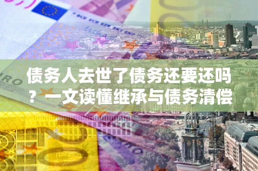 北京债务人去世了债务还要还吗？一文读懂继承与债务清偿